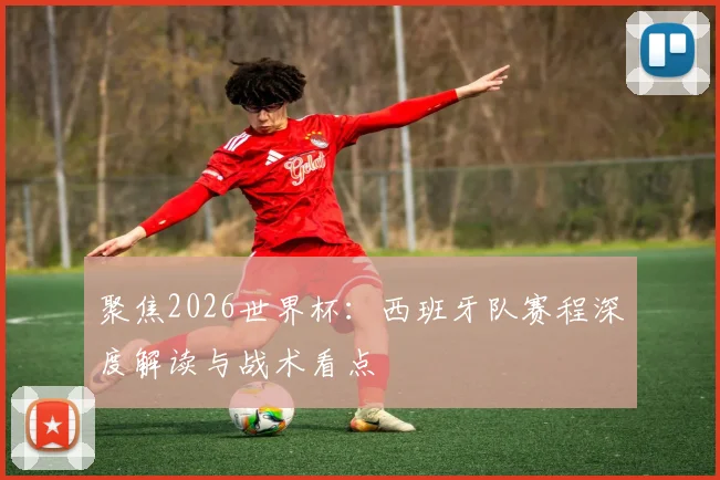 聚焦2026世界杯：西班牙队赛程深度解读与战术看点