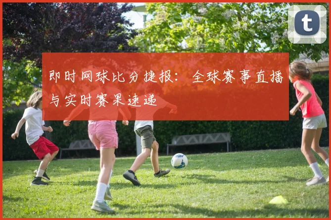 即时网球比分捷报：全球赛事直播与实时赛果速递