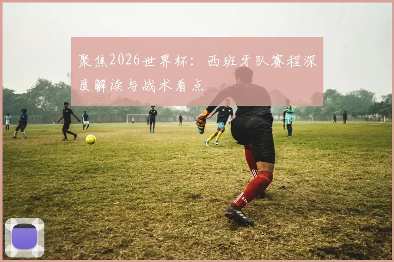 聚焦2026世界杯：西班牙队赛程深度解读与战术看点